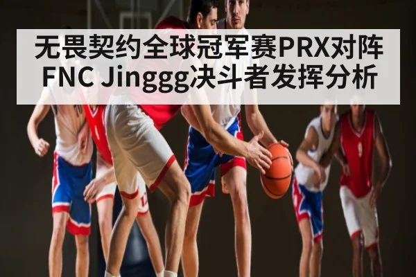 无畏契约全球冠军赛PRX对阵FNC Jinggg决斗者发挥分析 | c7c7.app