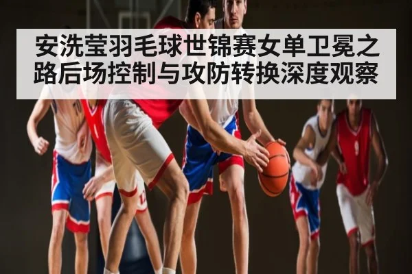 安洗莹羽毛球世锦赛女单卫冕之路后场控制与攻防转换深度观察 | c7c7.app